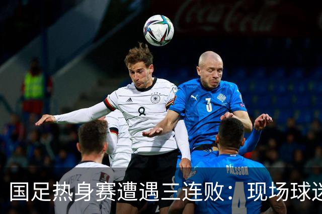 国足热身赛遭遇三连败：现场球迷心痛，老将需离队，归化政策无望